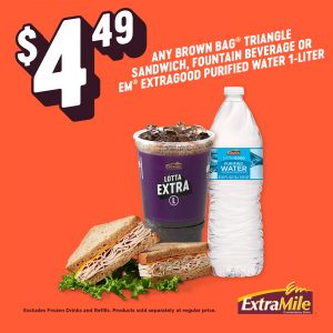$4.49 ANY BROWN BAG® TRIANGLE SANDWICH, FOUNTAIN BEVERAGE OR EM® EXTRAGOOD PURIFIED WATER 1-LITER Excludes Frozen Drinks and Refills. Products sold separately at regular price.